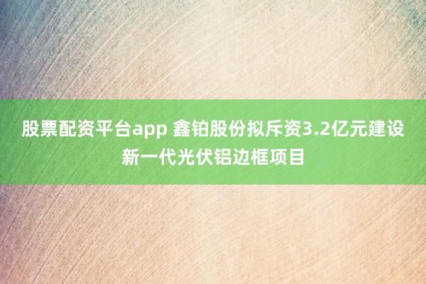 股票配资平台app 鑫铂股份拟斥资3.2亿元建设新一代光伏铝边框项目