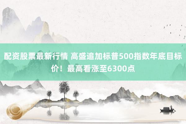 配资股票最新行情 高盛追加标普500指数年底目标价！最高看涨至6300点