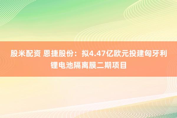 股米配资 恩捷股份：拟4.47亿欧元投建匈牙利锂电池隔离膜二期项目