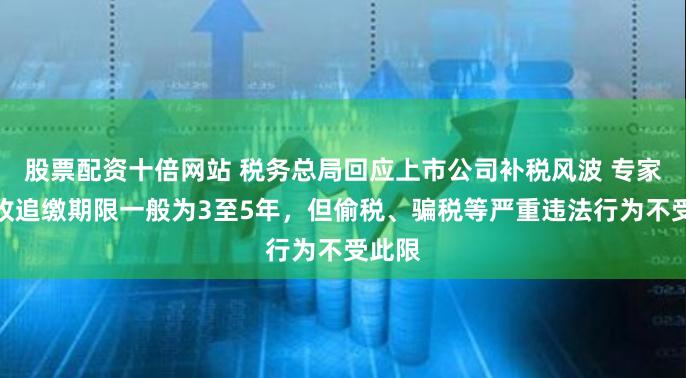 股票配资十倍网站 税务总局回应上市公司补税风波 专家：税收追缴期限一般为3至5年，但偷税、骗税等严重违法行为不受此限