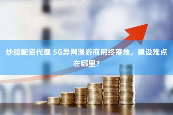 炒股配资代理 5G异网漫游商用终落地，建设难点在哪里？