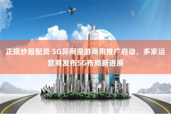 正规炒股配资 5G异网漫游商用推广启动，多家运营商发布5G布局新进展