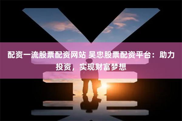 配资一流股票配资网站 吴忠股票配资平台：助力投资，实现财富梦想