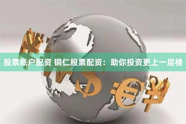 股票账户配资 铜仁股票配资：助你投资更上一层楼