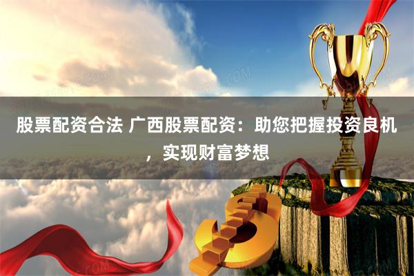 股票配资合法 广西股票配资：助您把握投资良机，实现财富梦想