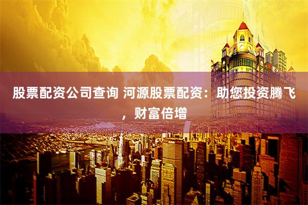 股票配资公司查询 河源股票配资：助您投资腾飞，财富倍增