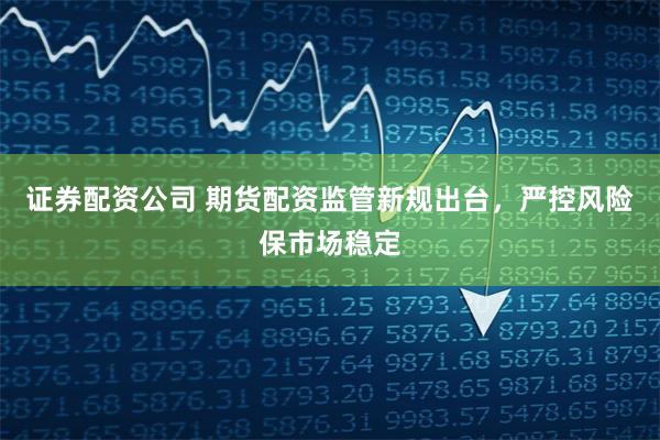 证券配资公司 期货配资监管新规出台，严控风险保市场稳定