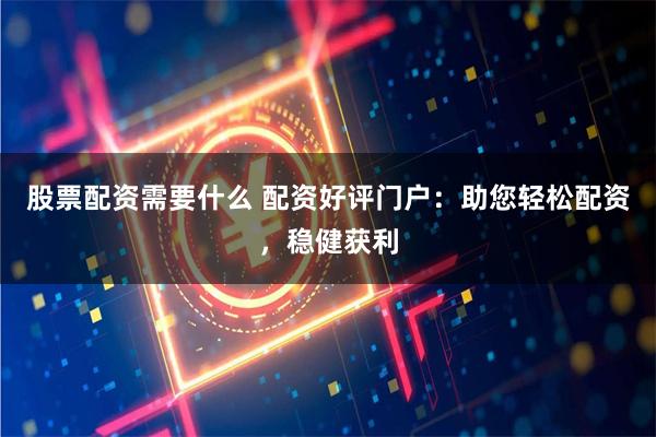 股票配资需要什么 配资好评门户：助您轻松配资，稳健获利