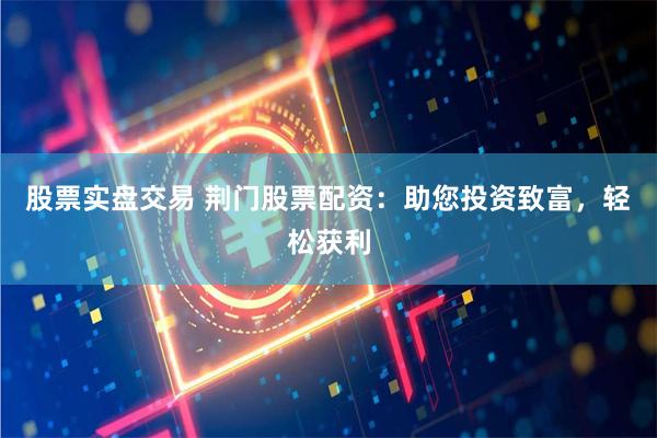 股票实盘交易 荆门股票配资：助您投资致富，轻松获利