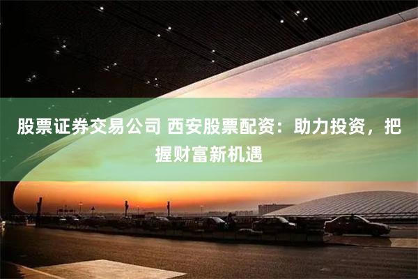 股票证券交易公司 西安股票配资：助力投资，把握财富新机遇