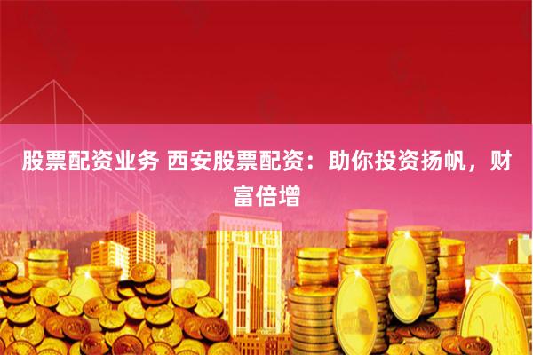 股票配资业务 西安股票配资：助你投资扬帆，财富倍增