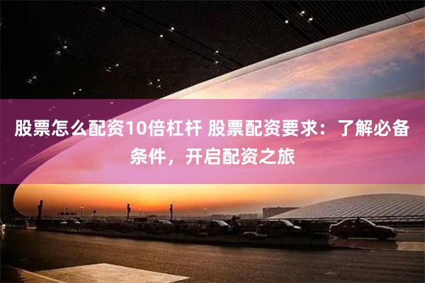 股票怎么配资10倍杠杆 股票配资要求：了解必备条件，开启配资