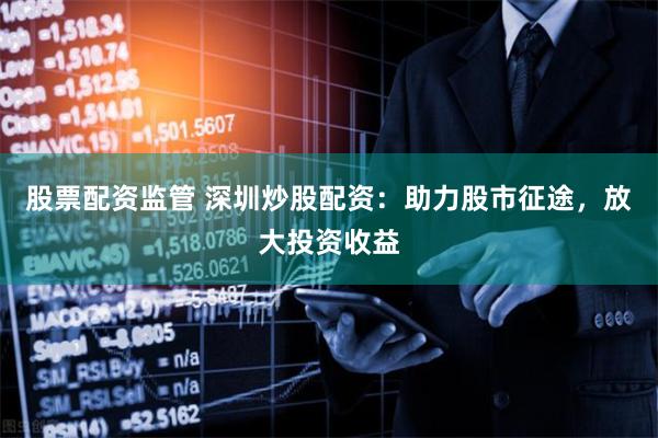 股票配资监管 深圳炒股配资：助力股市征途，放大投资收益