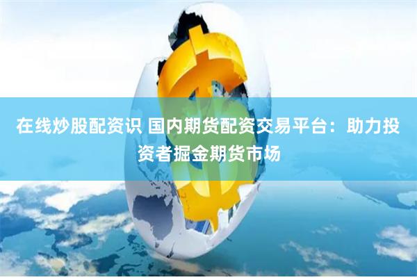 在线炒股配资识 国内期货配资交易平台：助力投资者掘金期货市场