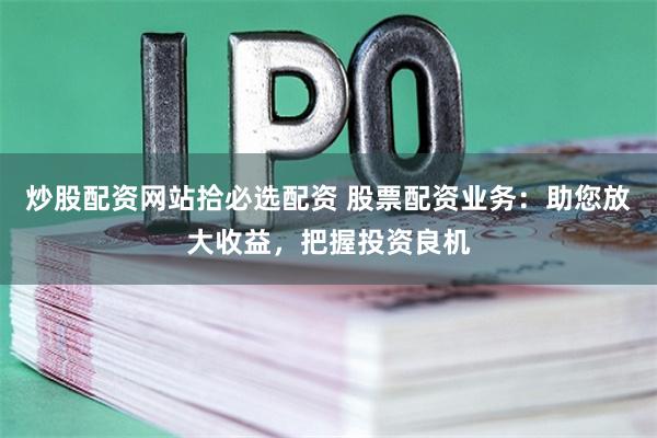 炒股配资网站拾必选配资 股票配资业务：助您放大收益，把握投资