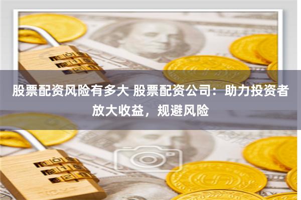 股票配资风险有多大 股票配资公司：助力投资者放大收益，规避风