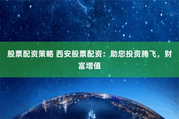 股票配资策略 西安股票配资：助您投资腾飞，财富增值