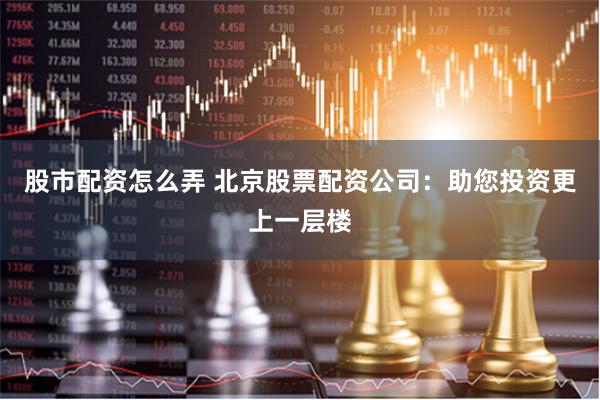 股市配资怎么弄 北京股票配资公司：助您投资更上一层楼