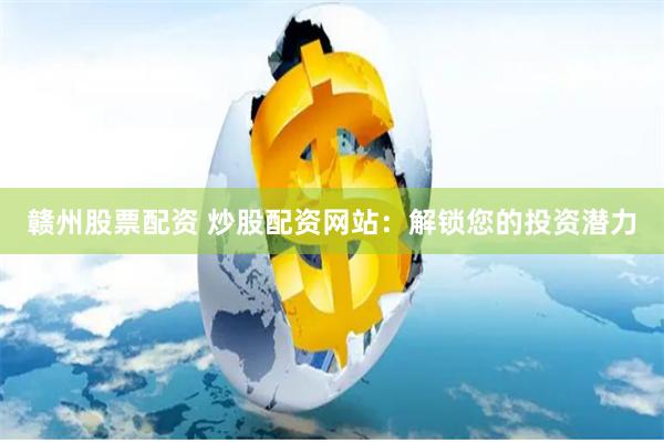 赣州股票配资 炒股配资网站：解锁您的投资潜力