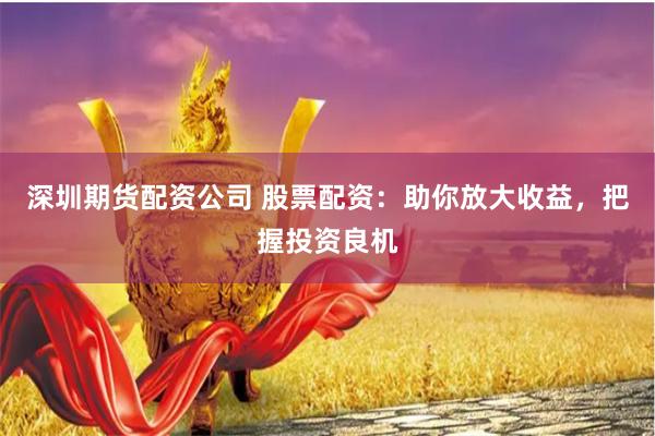深圳期货配资公司 股票配资：助你放大收益，把握投资良机