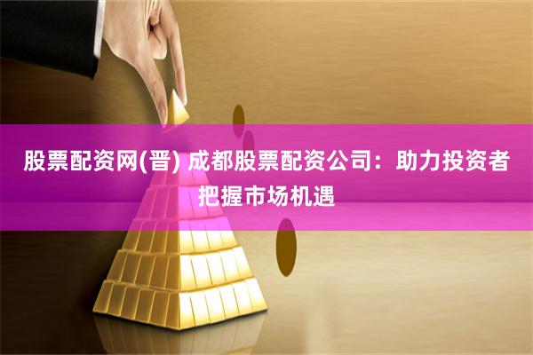 股票配资网(晋) 成都股票配资公司：助力投资者把握市场机遇