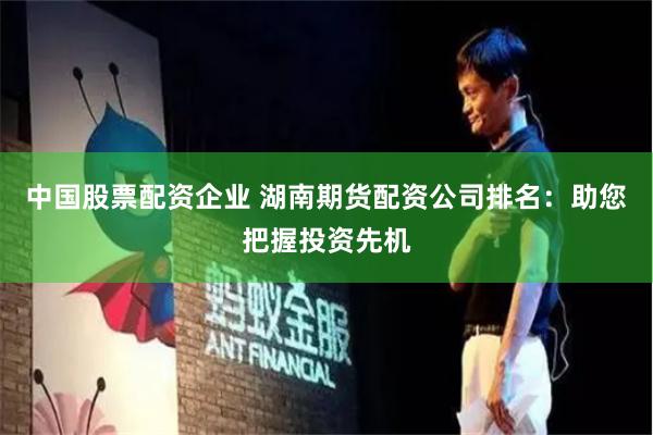 中国股票配资企业 湖南期货配资公司排名:助您把握投资先机 中国股票配资企业 湖南期货配资公司排名:助您把握投资先机