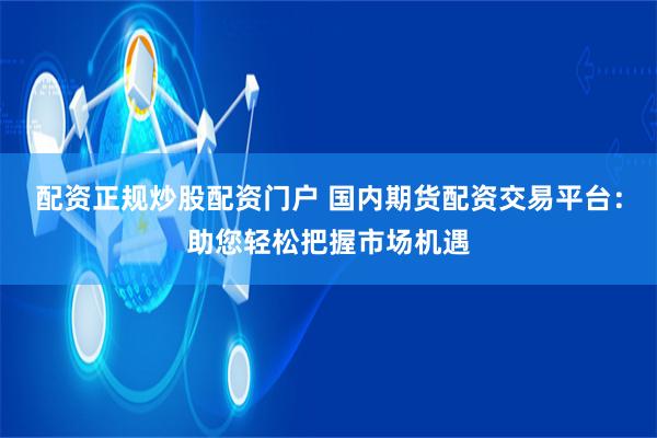 配资正规炒股配资门户 国内期货配资交易平台:助您轻松把握市场 配资正规炒股配资门户 国内期货配资交易平台:助您轻松把握市场