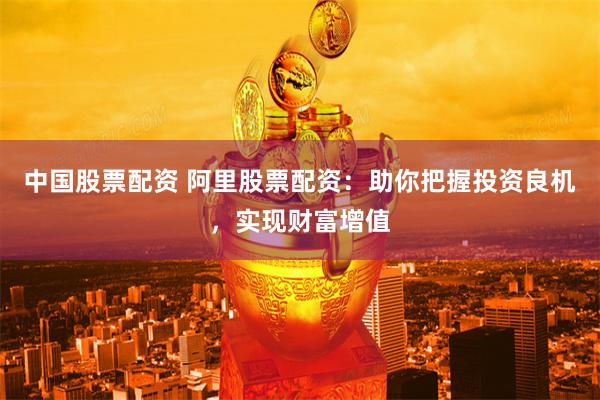 中国股票配资 阿里股票配资:助你把握投资良机,实现财富增值