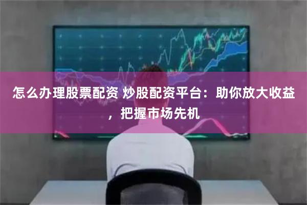 怎么办理股票配资 炒股配资平台:助你放大收益,把握市场先机