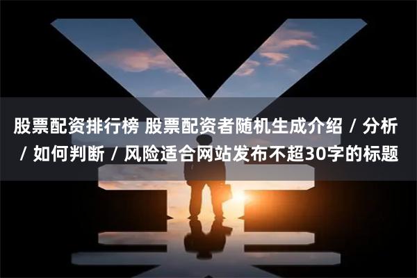 股票配资排行榜 股票配资者随机生成介绍 / 分析 / 如何判断 / 风险适合网站发布不超30字的标题