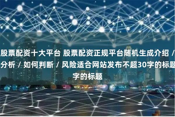 股票配资十大平台 股票配资正规平台随机生成介绍 / 分析 /